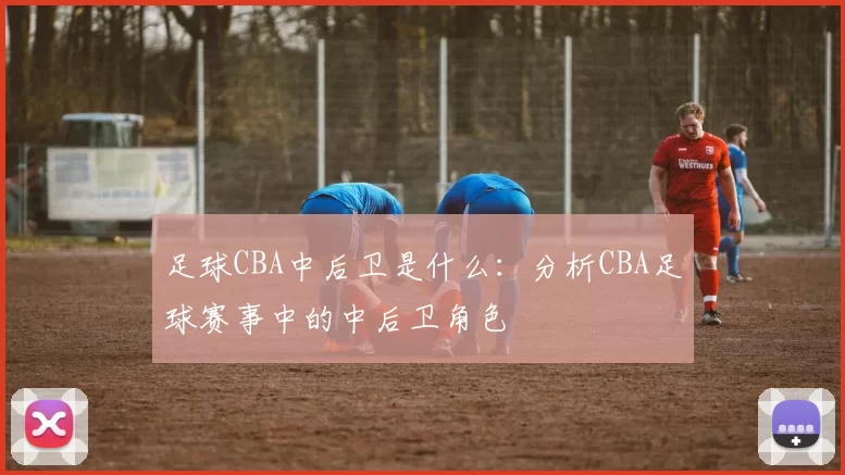 足球CBA中后卫是什么:分析CBA足球赛事中的中后卫角色
