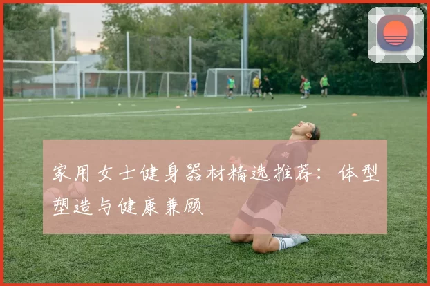家用女士健身器材精选推荐：体型塑造与健康兼顾