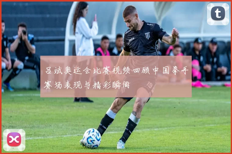 吕斌奥运会比赛视频回顾中国拳手赛场表现与精彩瞬间
