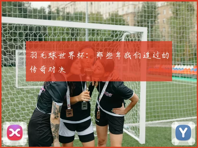 羽毛球世界杯:那些年我们追过的传奇对决
