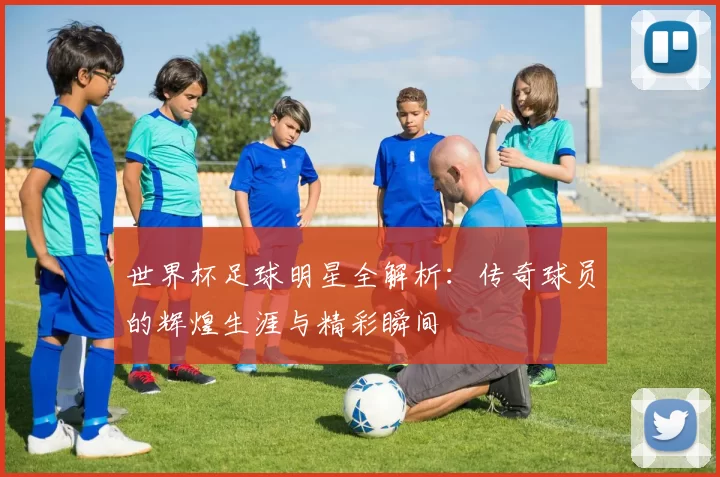 世界杯足球明星全解析：传奇球员的辉煌生涯与精彩瞬间