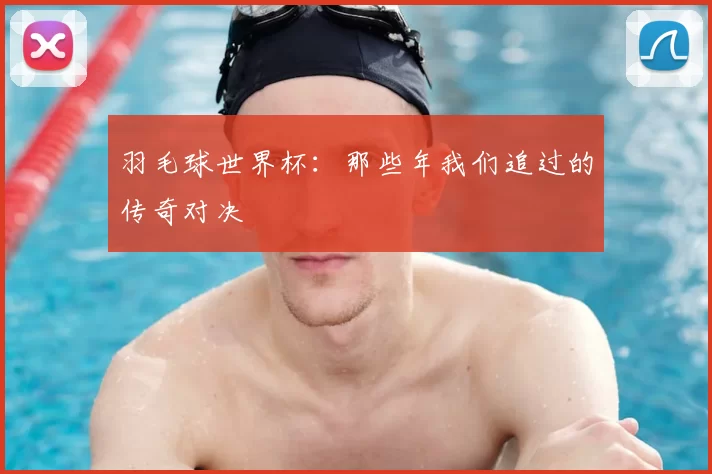 羽毛球世界杯:那些年我们追过的传奇对决