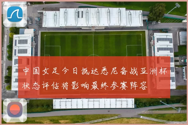 中国女足今日抵达悉尼备战亚洲杯状态评估将影响最终参赛阵容