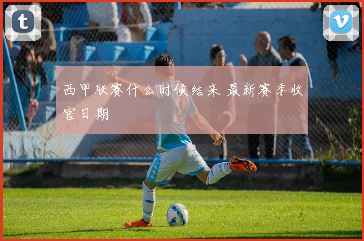 西甲联赛什么时候结来 最新赛季收官日期